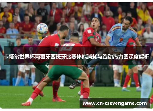 卡塔尔世界杯葡萄牙西班牙比赛体能消耗与跑动热力图深度解析