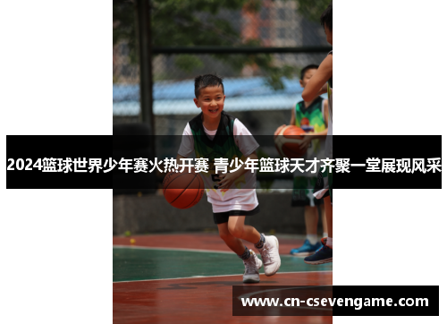2024篮球世界少年赛火热开赛 青少年篮球天才齐聚一堂展现风采