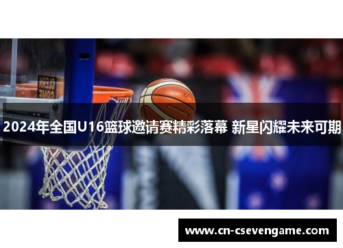 2024年全国U16篮球邀请赛精彩落幕 新星闪耀未来可期