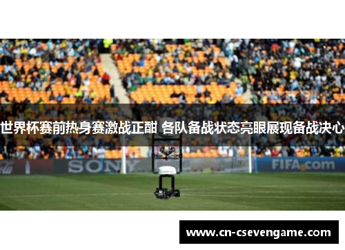 世界杯赛前热身赛激战正酣 各队备战状态亮眼展现备战决心