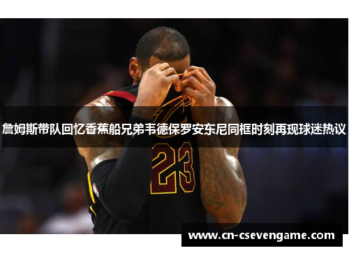 詹姆斯带队回忆香蕉船兄弟韦德保罗安东尼同框时刻再现球迷热议