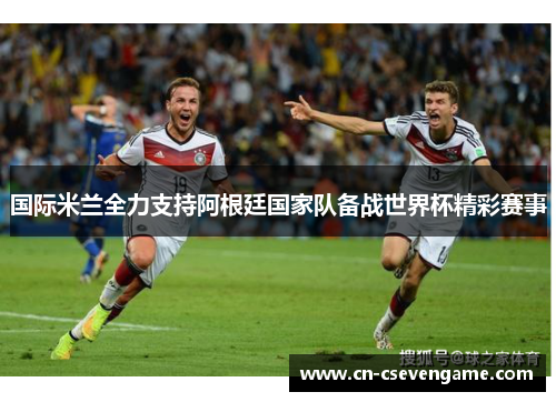 国际米兰全力支持阿根廷国家队备战世界杯精彩赛事