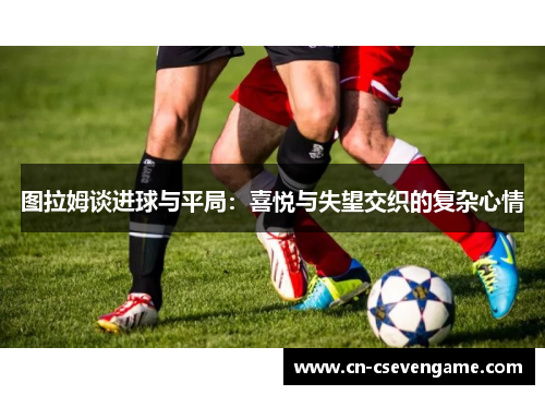 图拉姆谈进球与平局：喜悦与失望交织的复杂心情