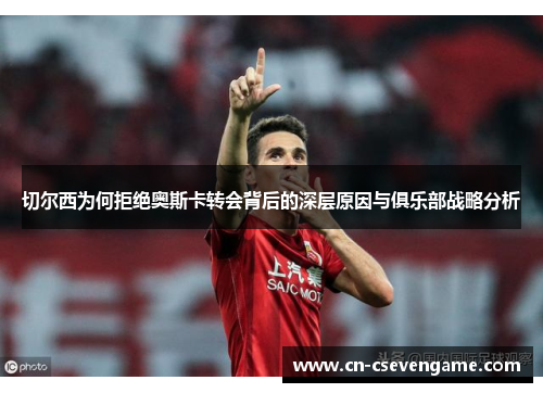 切尔西为何拒绝奥斯卡转会背后的深层原因与俱乐部战略分析